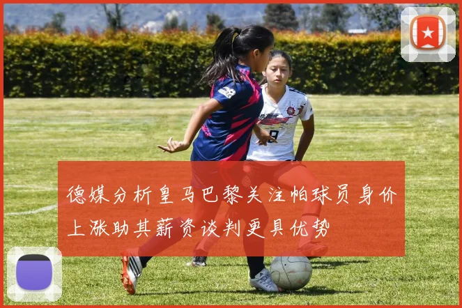 德媒分析皇马巴黎关注帕球员身价上涨助其薪资谈判更具优势