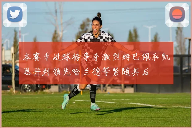 本赛季进球榜争夺激烈姆巴佩和凯恩并列领先哈兰德等紧随其后