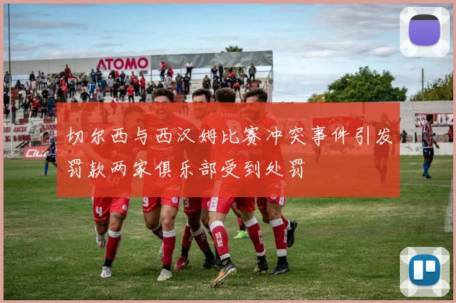 切尔西与西汉姆比赛冲突事件引发罚款两家俱乐部受到处罚