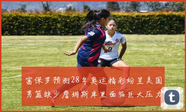 富保罗预测28年奥运精彩纷呈美国男篮缺少詹姆斯库里面临巨大压力
