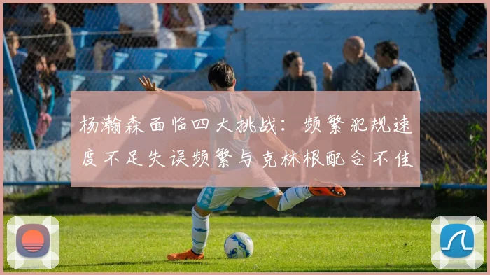 杨瀚森面临四大挑战：频繁犯规速度不足失误频繁与克林根配合不佳