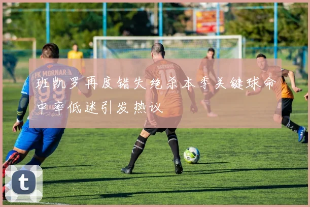 班凯罗再度错失绝杀本季关键球命中率低迷引发热议