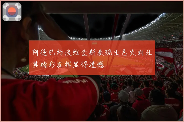 阿德巴约谈维金斯表现出色失利让其精彩发挥显得遗憾