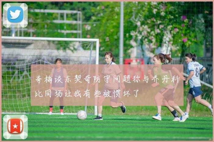 夸梅谈东契奇防守问题称与乔丹科比同场让我有些被惯坏了