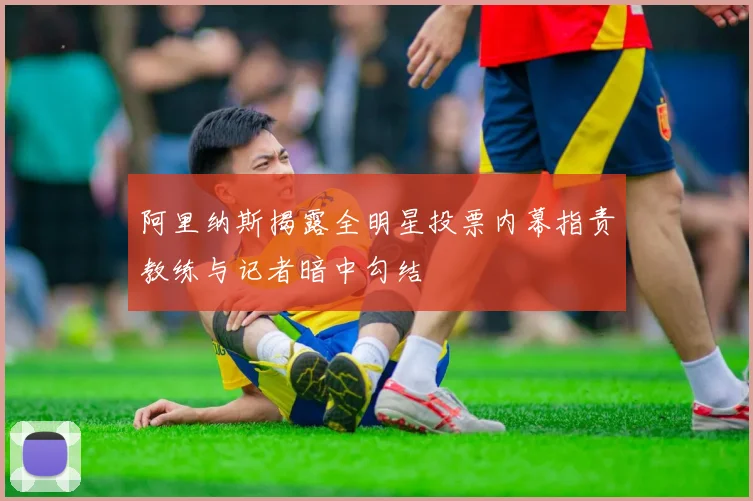 阿里纳斯揭露全明星投票内幕指责教练与记者暗中勾结
