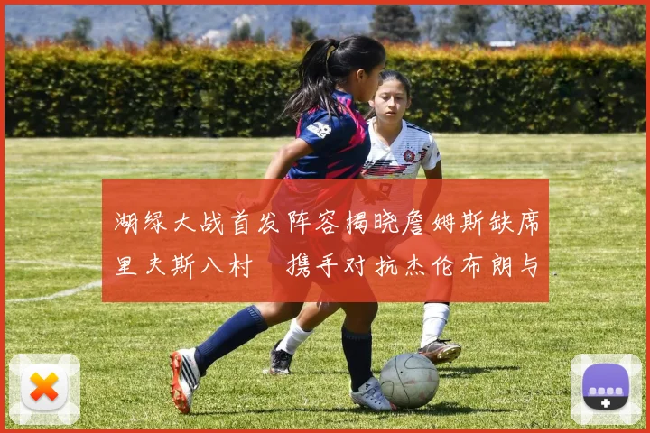 湖绿大战首发阵容揭晓詹姆斯缺席里夫斯八村塁携手对抗杰伦布朗与怀特