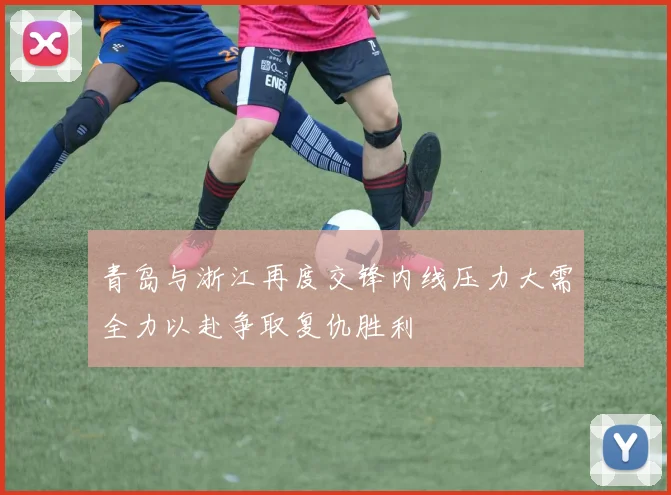 青岛与浙江再度交锋内线压力大需全力以赴争取复仇胜利