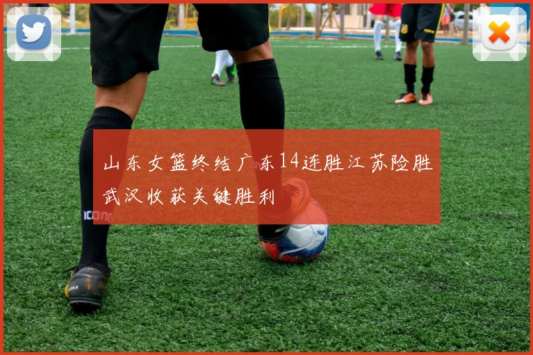 山东女篮终结广东14连胜江苏险胜武汉收获关键胜利