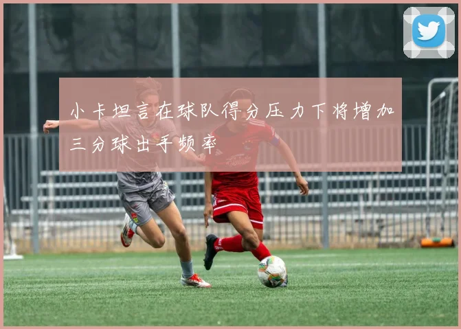 小卡坦言在球队得分压力下将增加三分球出手频率