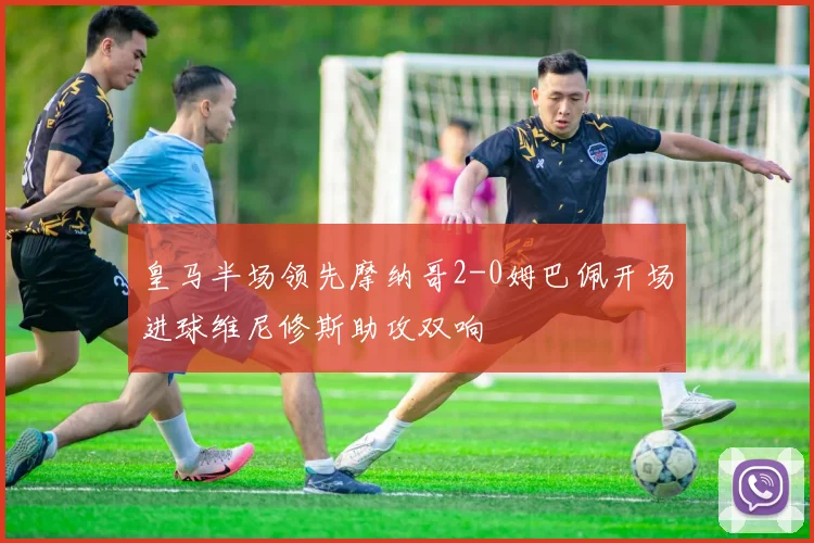 皇马半场领先摩纳哥2-0姆巴佩开场进球维尼修斯助攻双响