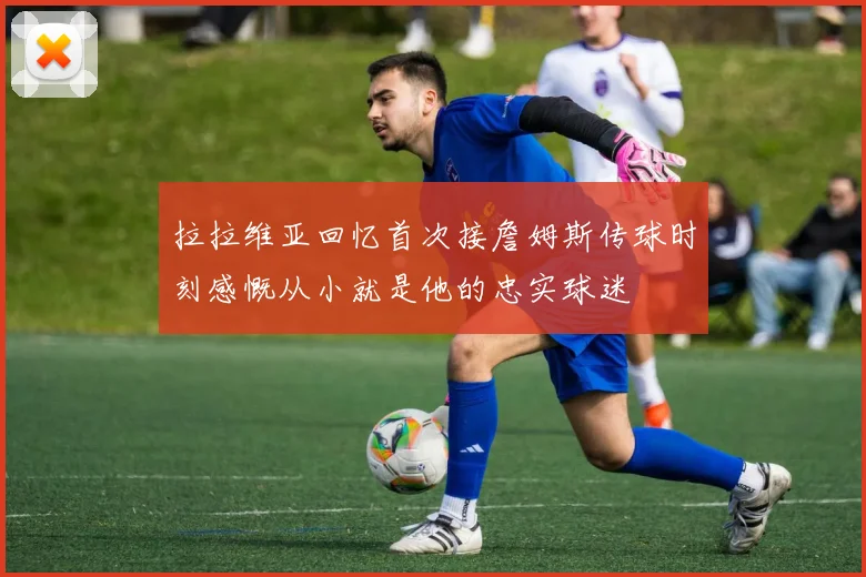 拉拉维亚回忆首次接詹姆斯传球时刻感慨从小就是他的忠实球迷